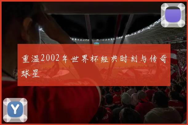 重温2002年世界杯经典时刻与传奇球星