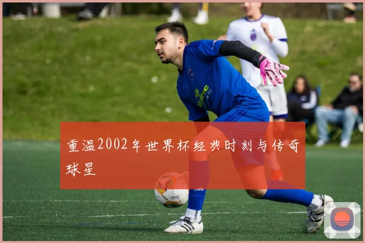 重温2002年世界杯经典时刻与传奇球星