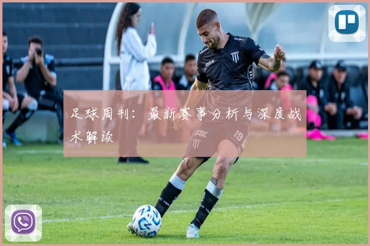 足球周刊：最新赛事分析与深度战术解读