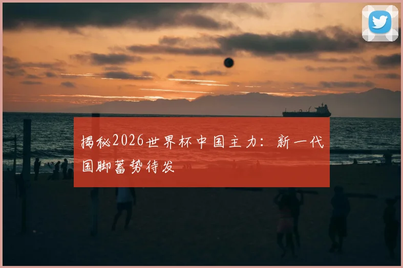 揭秘2026世界杯中国主力：新一代国脚蓄势待发